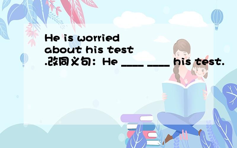 He is worried about his test.改同义句：He ____ ____ his test.