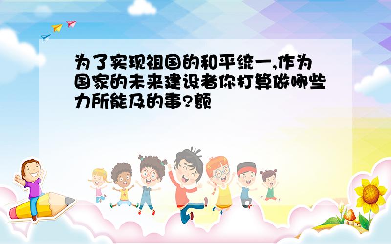 为了实现祖国的和平统一,作为国家的未来建设者你打算做哪些力所能及的事?额