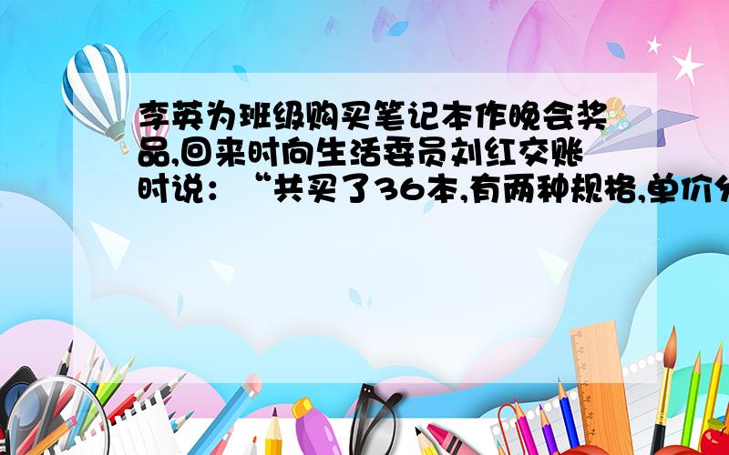 李英为班级购买笔记本作晚会奖品,回来时向生活委员刘红交账时说：“共买了36本,有两种规格,单价分别为1