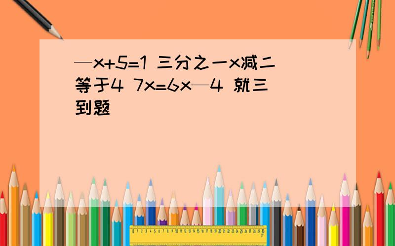 —x+5=1 三分之一x减二等于4 7x=6x—4 就三到题