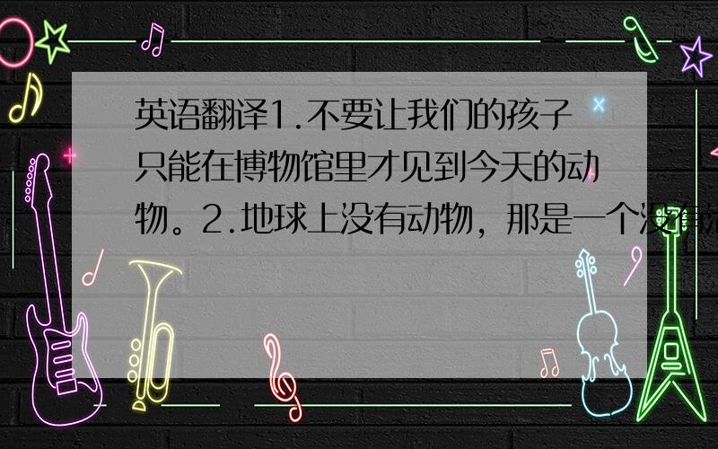 英语翻译1.不要让我们的孩子只能在博物馆里才见到今天的动物。2.地球上没有动物，那是一个没有活力的世界。3.一边看着小羊