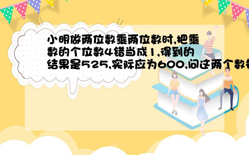 小明做两位数乘两位数时,把乘数的个位数4错当成1,得到的结果是525,实际应为600,问这两个数各是多少?