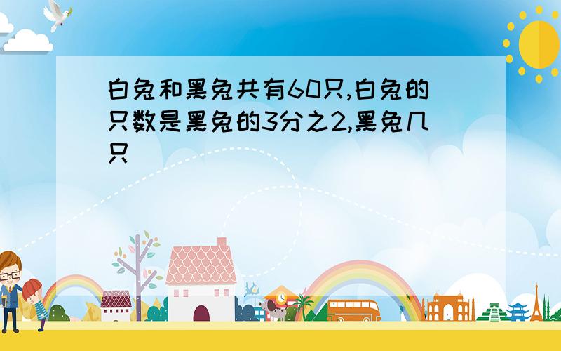 白兔和黑兔共有60只,白兔的只数是黑兔的3分之2,黑兔几只