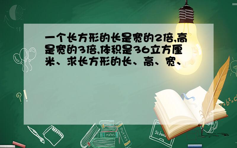 一个长方形的长是宽的2倍,高是宽的3倍,体积是36立方厘米、求长方形的长、高、宽、