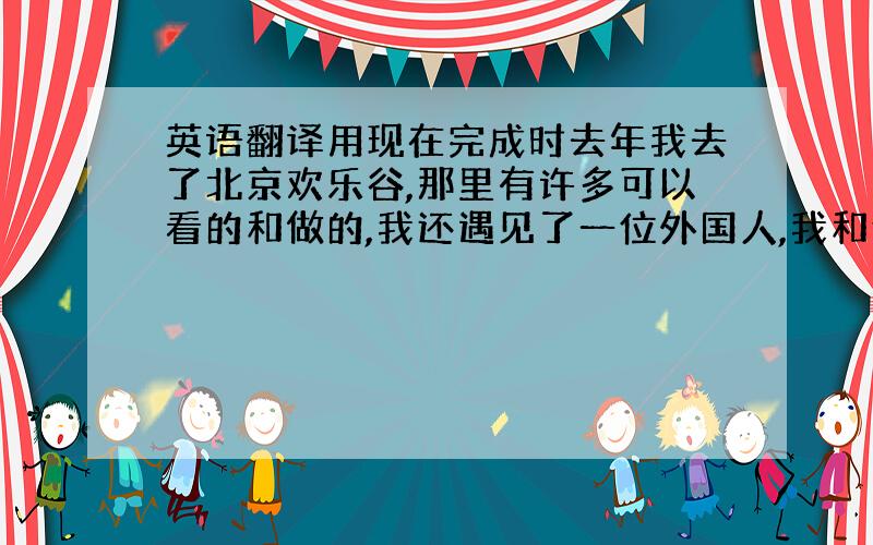 英语翻译用现在完成时去年我去了北京欢乐谷,那里有许多可以看的和做的,我还遇见了一位外国人,我和他说了话,非常开心!我和爸