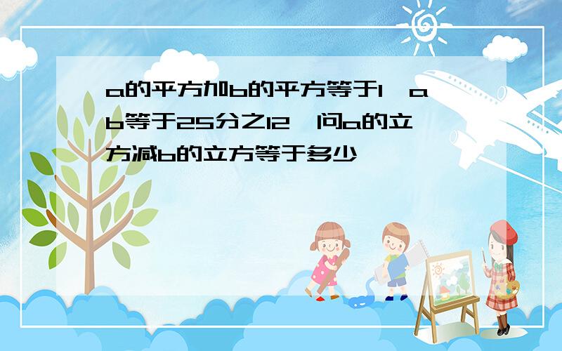 a的平方加b的平方等于1,ab等于25分之12,问a的立方减b的立方等于多少