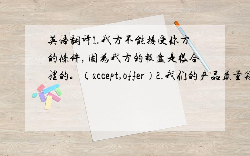 英语翻译1.我方不能接受你方的条件，因为我方的报盘是很合理的。（accept,offer）2.我们的产品质量符合国际水平