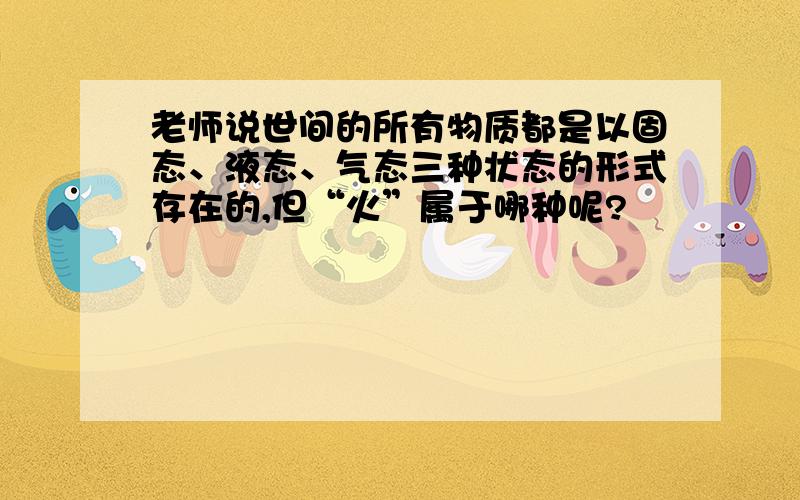 老师说世间的所有物质都是以固态、液态、气态三种状态的形式存在的,但“火”属于哪种呢?