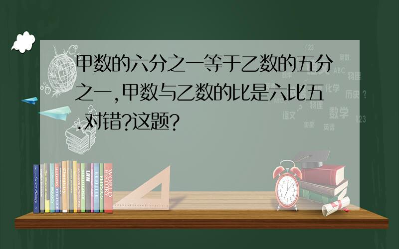 甲数的六分之一等于乙数的五分之一,甲数与乙数的比是六比五.对错?这题?