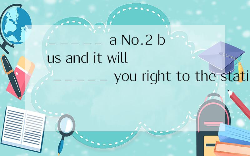 _____ a No.2 bus and it will _____ you right to the station.