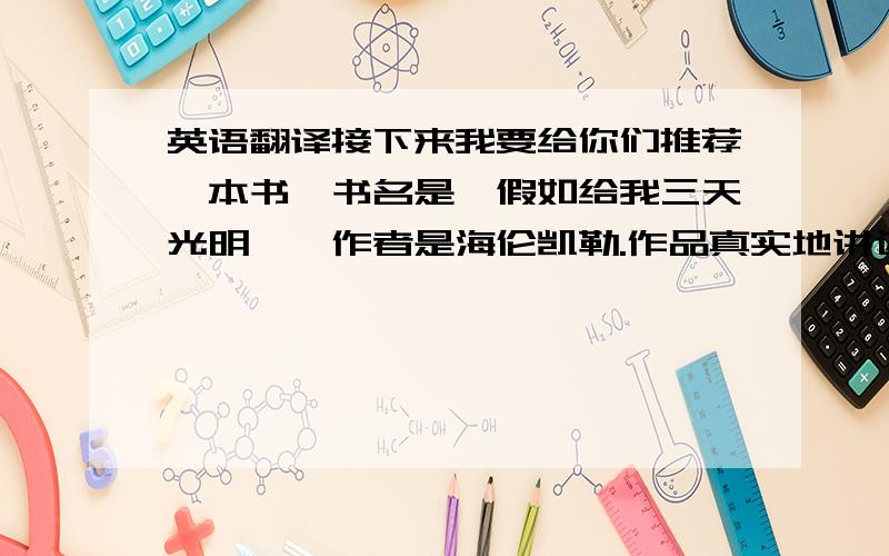 英语翻译接下来我要给你们推荐一本书,书名是《假如给我三天光明》,作者是海伦凯勒.作品真实地讲述了作者21岁以前的生活,讲