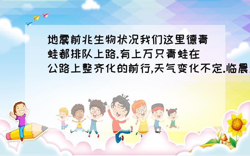 地震前兆生物状况我们这里德青蛙都排队上路.有上万只青蛙在公路上整齐化的前行,天气变化不定.临晨起雾.会不会出现地震现象