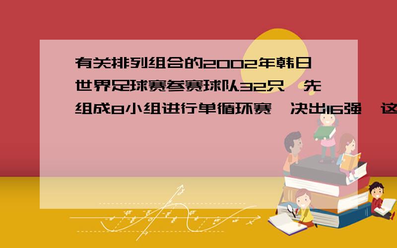 有关排列组合的2002年韩日世界足球赛参赛球队32只,先组成8小组进行单循环赛,决出16强,这16只队按确定程序进行淘汰