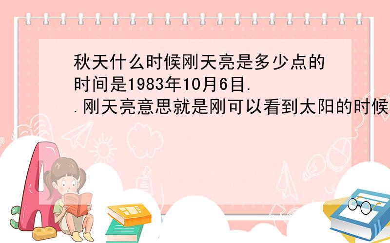 秋天什么时候刚天亮是多少点的时间是1983年10月6目..刚天亮意思就是刚可以看到太阳的时候东经113:18 北纬23: