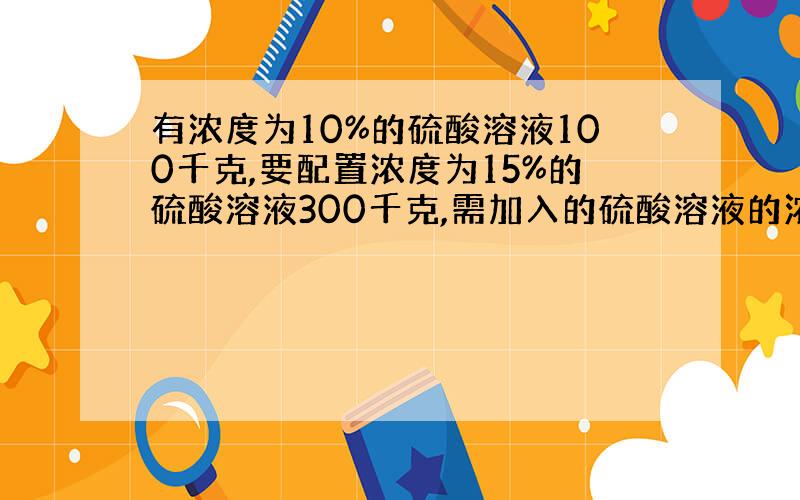 有浓度为10%的硫酸溶液100千克,要配置浓度为15%的硫酸溶液300千克,需加入的硫酸溶液的浓度为百分之几?