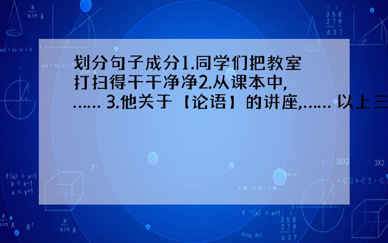 划分句子成分1.同学们把教室打扫得干干净净2.从课本中,…… 3.他关于【论语】的讲座,…… 以上三句中的主谓宾定状补分