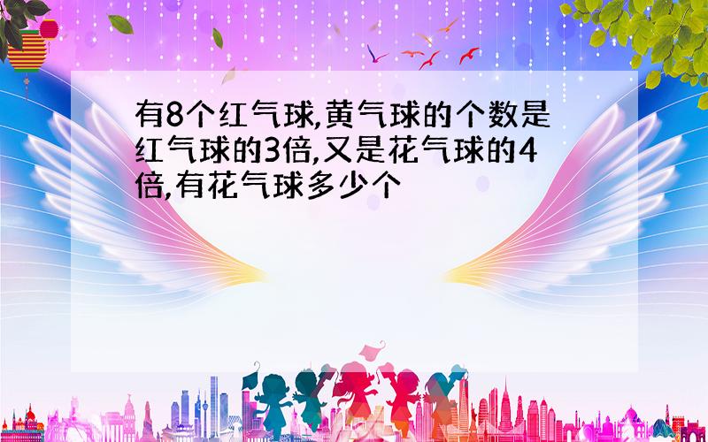 有8个红气球,黄气球的个数是红气球的3倍,又是花气球的4倍,有花气球多少个