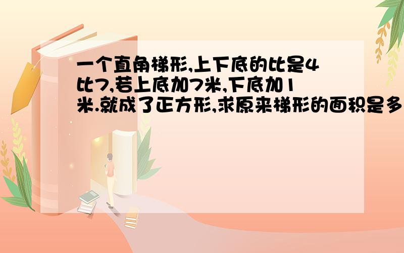 一个直角梯形,上下底的比是4比7,若上底加7米,下底加1米.就成了正方形,求原来梯形的面积是多少?