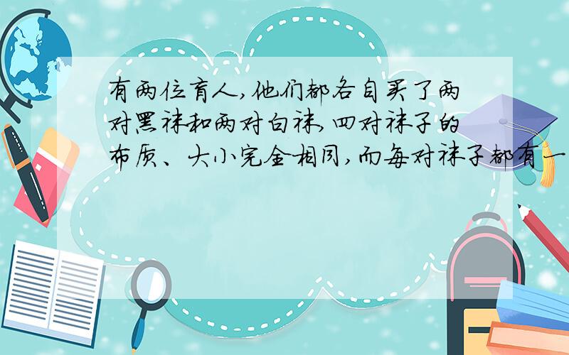 有两位盲人,他们都各自买了两对黑袜和两对白袜,四对袜子的布质、大小完全相同,而每对袜子都有一