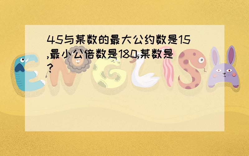 45与某数的最大公约数是15,最小公倍数是180,某数是?