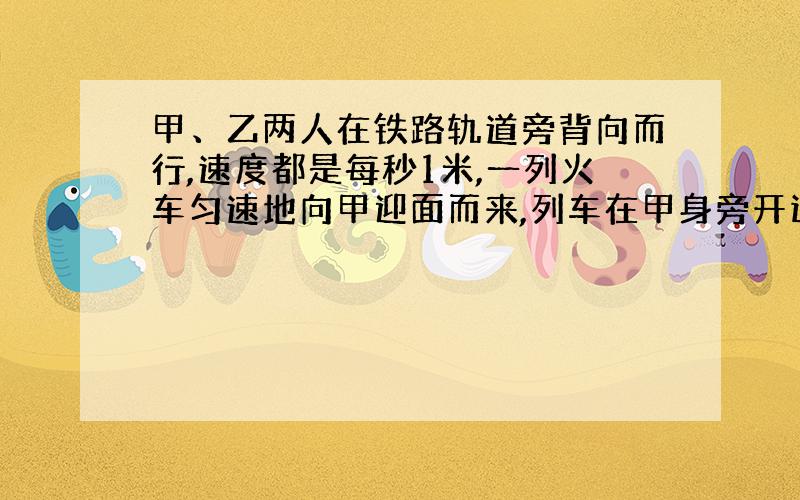 甲、乙两人在铁路轨道旁背向而行,速度都是每秒1米,一列火车匀速地向甲迎面而来,列车在甲身旁开过用16秒