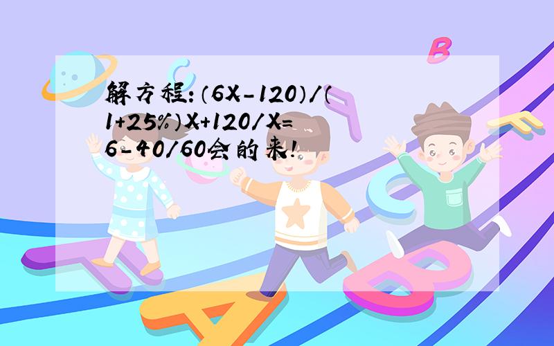 解方程：（6X-120）/（1+25%）X+120/X=6-40/60会的来!