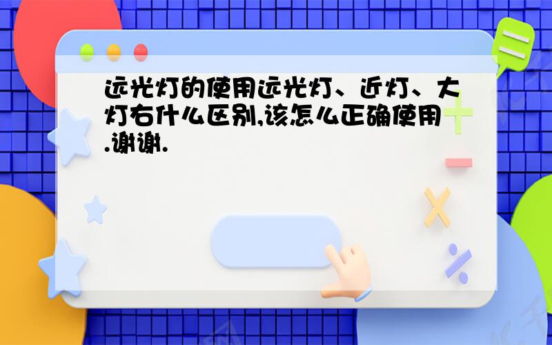 远光灯的使用远光灯、近灯、大灯右什么区别,该怎么正确使用.谢谢.