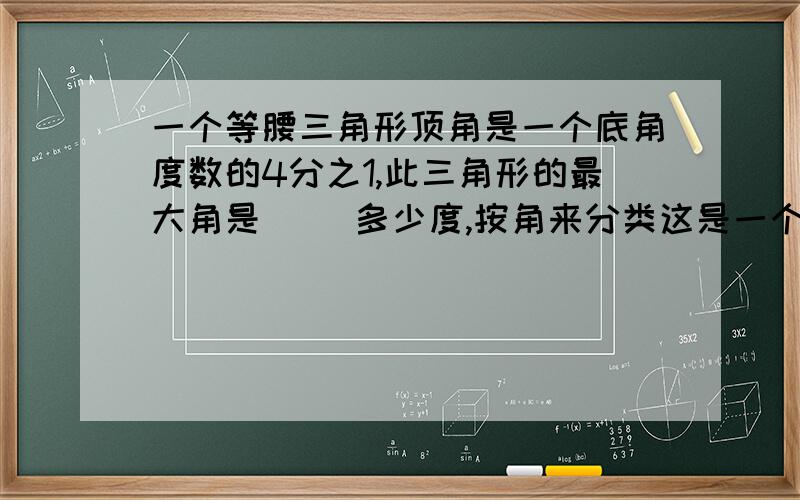 一个等腰三角形顶角是一个底角度数的4分之1,此三角形的最大角是（ ）多少度,按角来分类这是一个（ ）