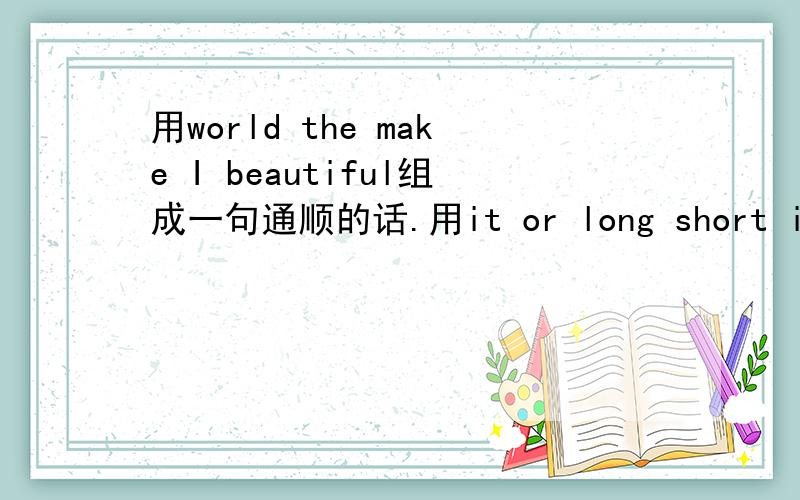 用world the make I beautiful组成一句通顺的话.用it or long short is组成一句