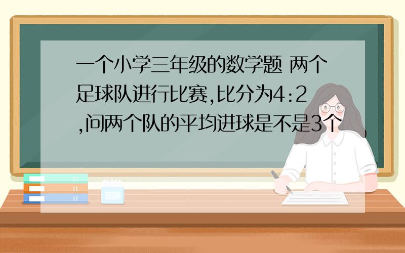 一个小学三年级的数学题 两个足球队进行比赛,比分为4:2,问两个队的平均进球是不是3个