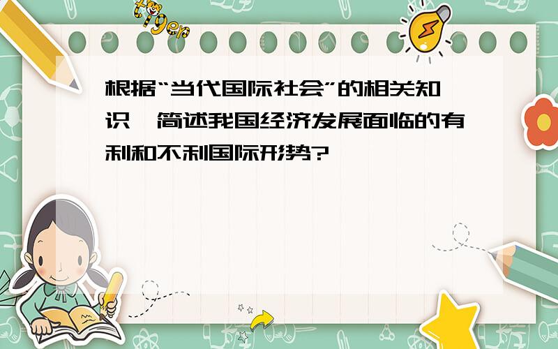 根据“当代国际社会”的相关知识,简述我国经济发展面临的有利和不利国际形势?