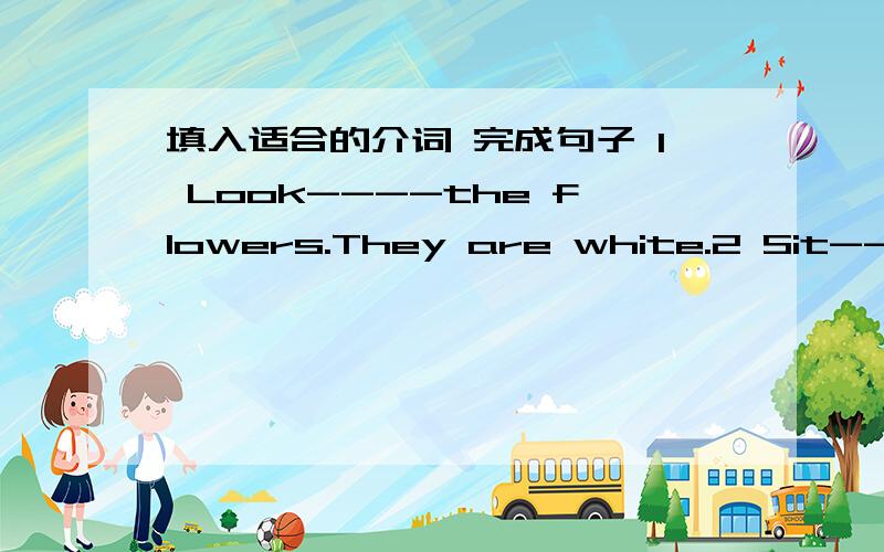 填入适合的介词 完成句子 1 Look----the flowers.They are white.2 Sit----t