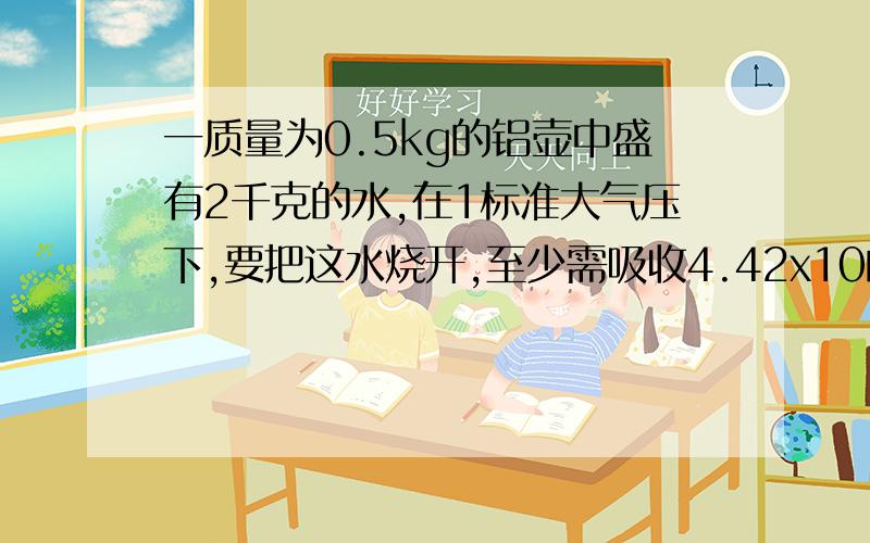 一质量为0.5kg的铝壶中盛有2千克的水,在1标准大气压下,要把这水烧开,至少需吸收4.42x10的5次方J的热量.求水