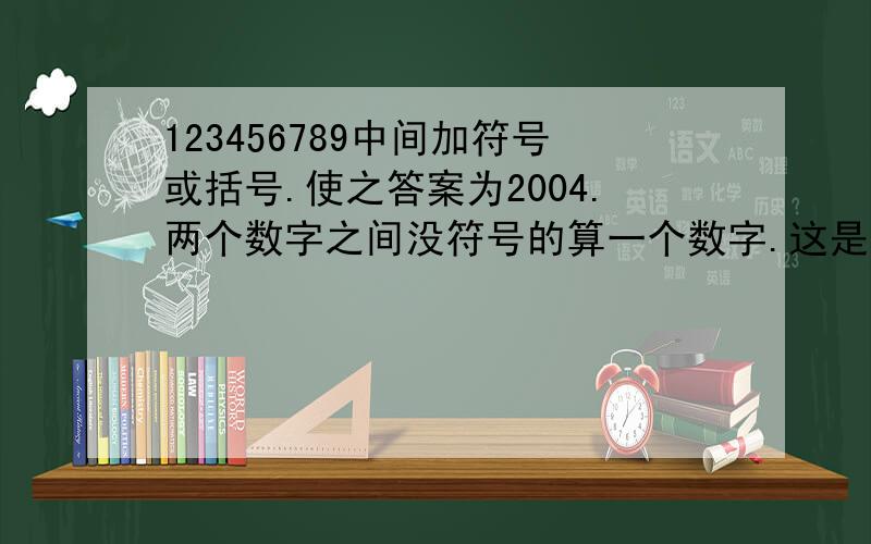 123456789中间加符号或括号.使之答案为2004.两个数字之间没符号的算一个数字.这是一道数学题