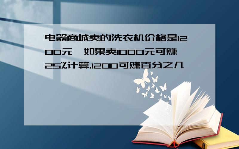 电器商城卖的洗衣机价格是1200元,如果卖1000元可赚25%计算.1200可赚百分之几