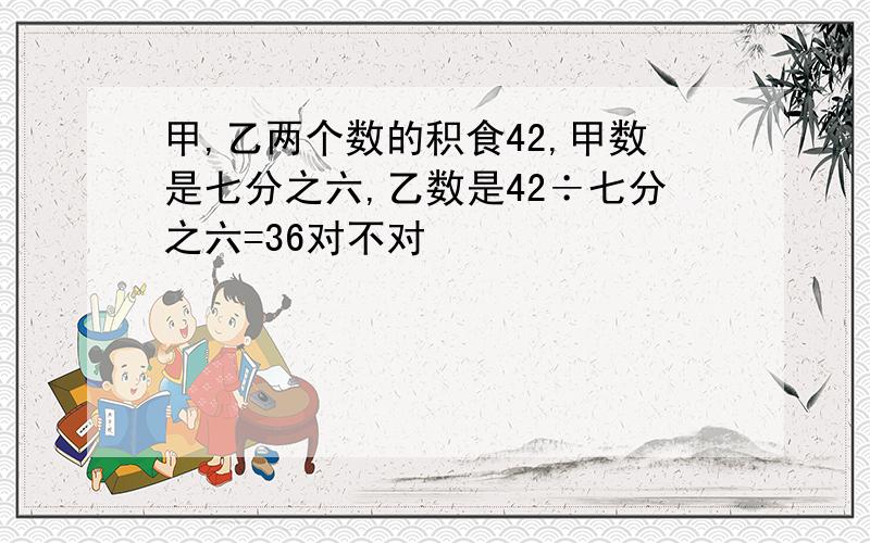 甲,乙两个数的积食42,甲数是七分之六,乙数是42÷七分之六=36对不对