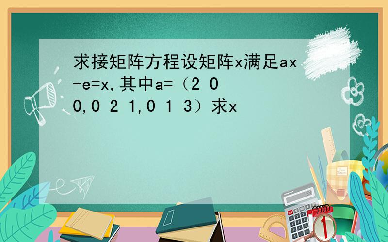 求接矩阵方程设矩阵x满足ax-e=x,其中a=（2 0 0,0 2 1,0 1 3）求x