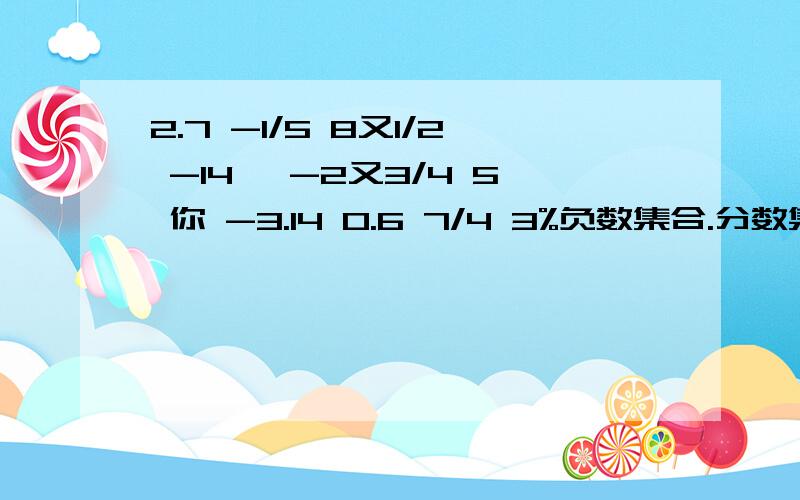 2.7 -1/5 8又1/2 -14 、-2又3/4 5 你 -3.14 0.6 7/4 3%负数集合.分数集合.正有理