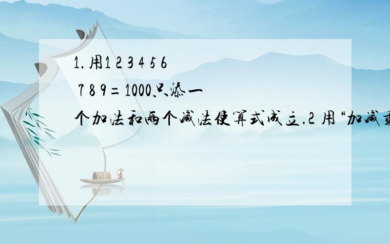 1.用1 2 3 4 5 6 7 8 9=1000只添一个加法和两个减法使算式成立.2 用“加减乘除”四个符号添入式使算