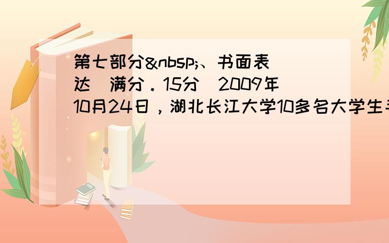 第七部分 、书面表达(满分。15分)2009年10月24日，湖北长江大学10多名大学生手拉手扑进江中营救两名落