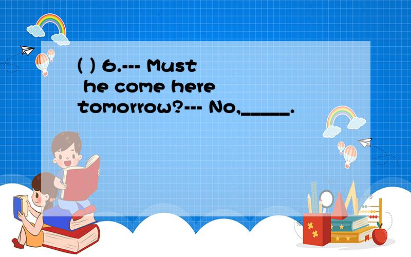 ( ) 6.--- Must he come here tomorrow?--- No,_____.