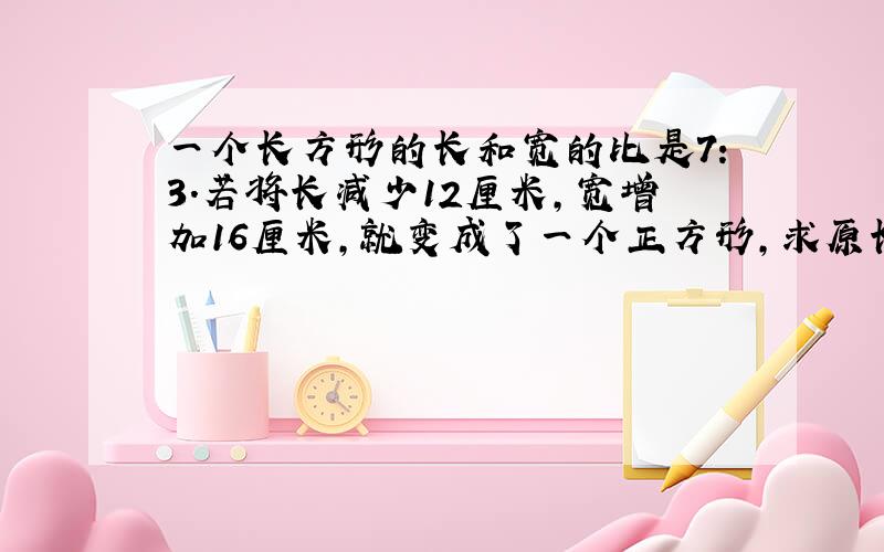 一个长方形的长和宽的比是7:3.若将长减少12厘米，宽增加16厘米，就变成了一个正方形，求原长方体的面积是多少？我想要整