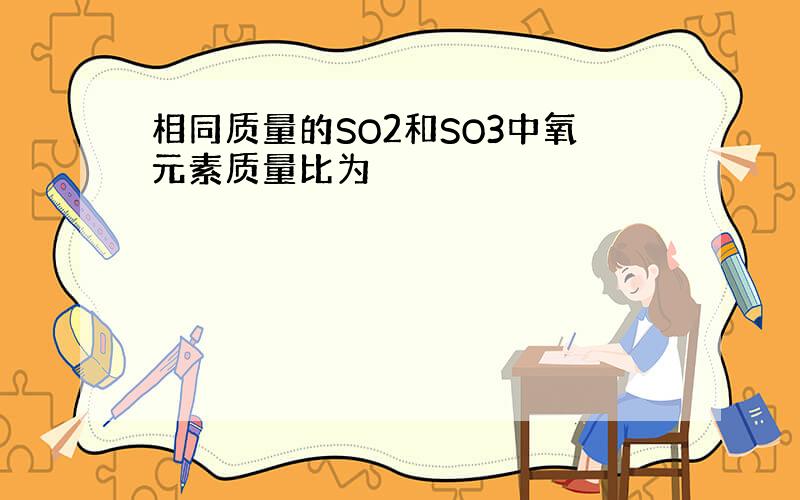 相同质量的SO2和SO3中氧元素质量比为