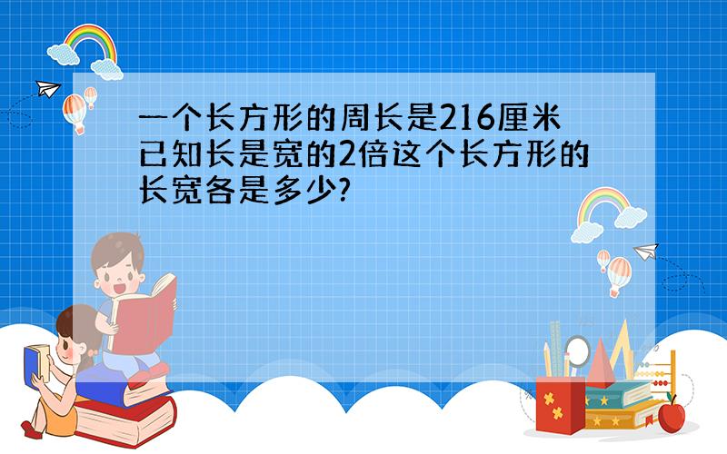 一个长方形的周长是216厘米已知长是宽的2倍这个长方形的长宽各是多少?