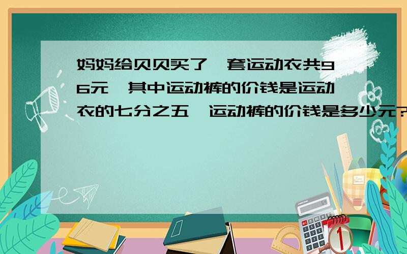 妈妈给贝贝买了一套运动衣共96元,其中运动裤的价钱是运动衣的七分之五,运动裤的价钱是多少元?用不同的方法解答.（其中一种