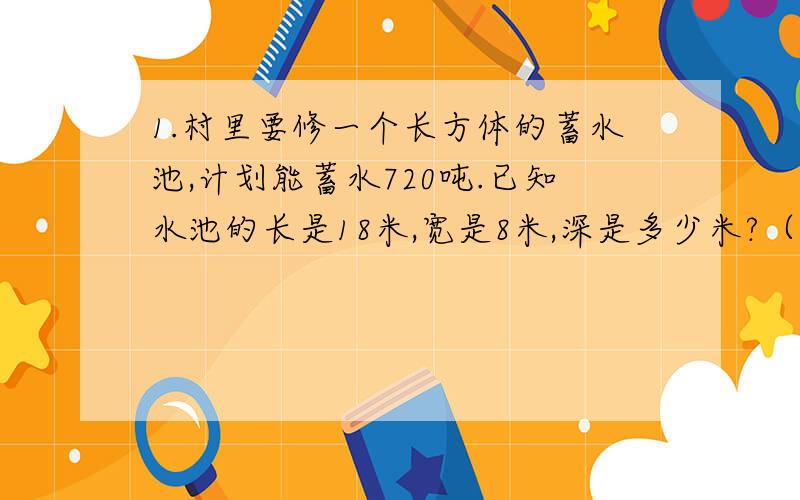 1.村里要修一个长方体的蓄水池,计划能蓄水720吨.已知水池的长是18米,宽是8米,深是多少米?（1立方米的水重1吨）（