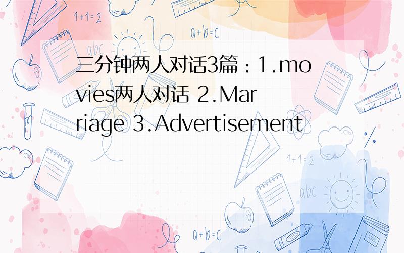 三分钟两人对话3篇：1.movies两人对话 2.Marriage 3.Advertisement