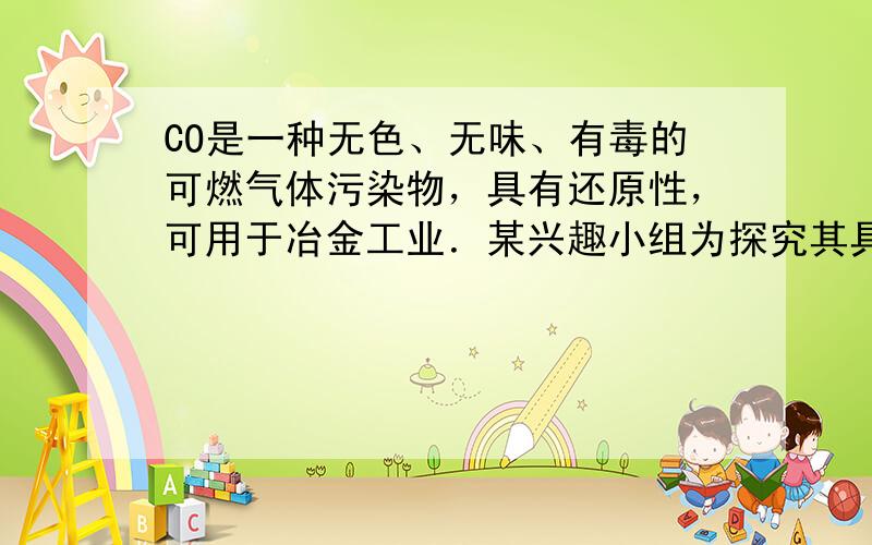 CO是一种无色、无味、有毒的可燃气体污染物，具有还原性，可用于冶金工业．某兴趣小组为探究其具有还原性，设计了如下实验装置