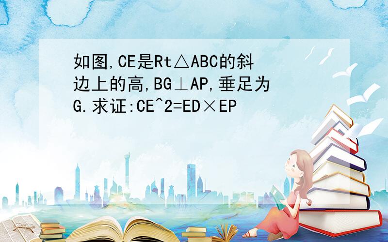 如图,CE是Rt△ABC的斜边上的高,BG⊥AP,垂足为G.求证:CE^2=ED×EP