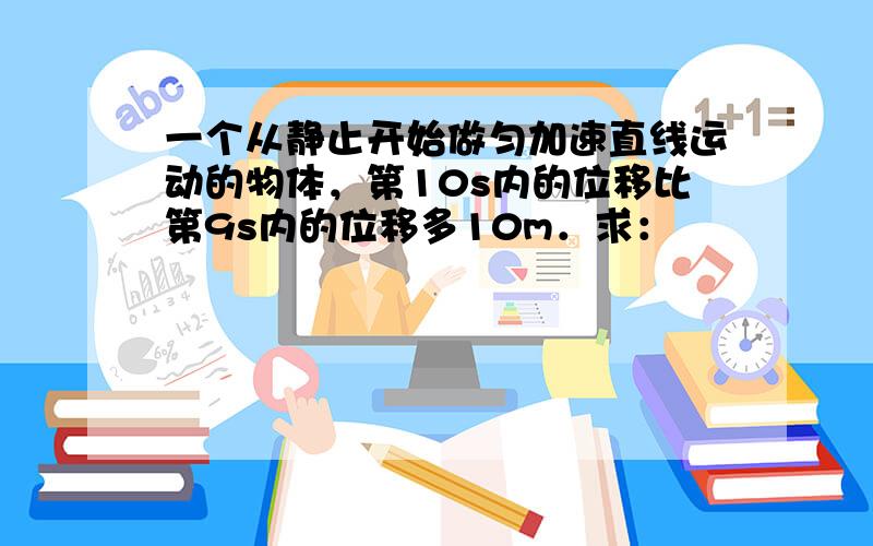 一个从静止开始做匀加速直线运动的物体，第10s内的位移比第9s内的位移多10m．求：